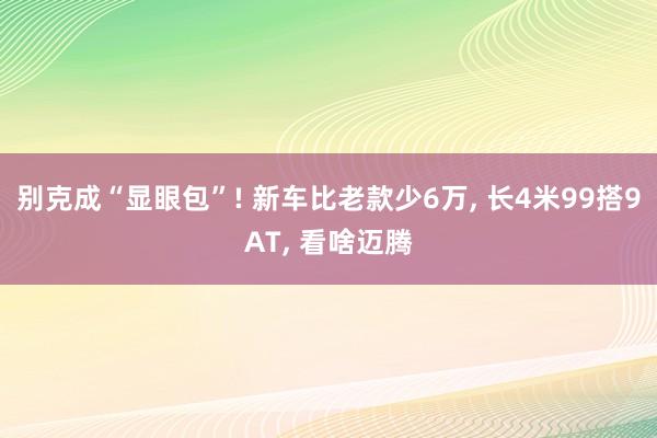 别克成“显眼包”! 新车比老款少6万, 长4米99搭9AT, 看啥迈腾