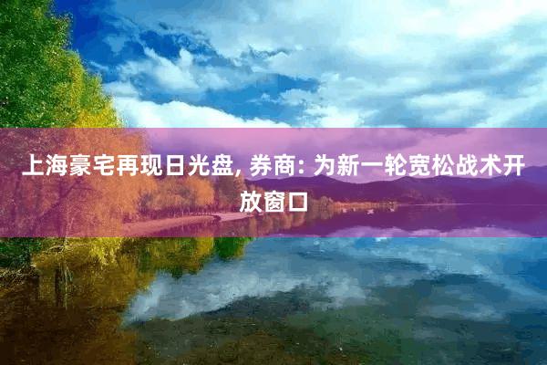 上海豪宅再现日光盘, 券商: 为新一轮宽松战术开放窗口