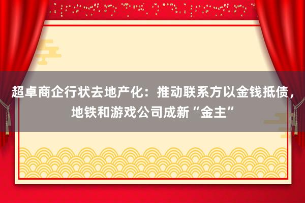 超卓商企行状去地产化：推动联系方以金钱抵债，地铁和游戏公司成新“金主”