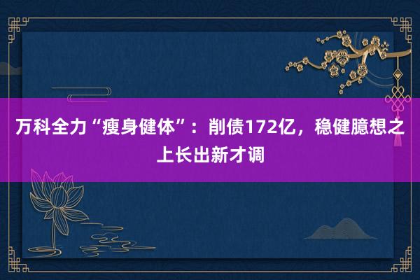 万科全力“瘦身健体”：削债172亿，稳健臆想之上长出新才调