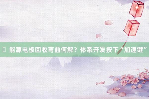 ​能源电板回收弯曲何解？体系开发按下“加速键”