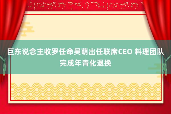 巨东说念主收罗任命吴萌出任联席CEO 料理团队完成年青化退换