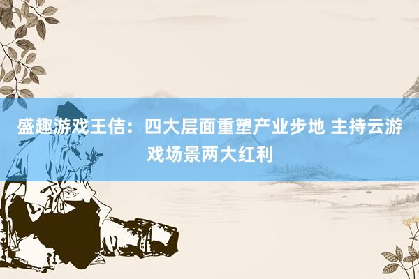 盛趣游戏王佶：四大层面重塑产业步地 主持云游戏场景两大红利