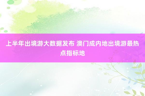 上半年出境游大数据发布 澳门成内地出境游最热点指标地