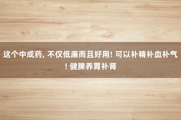 这个中成药, 不仅低廉而且好用! 可以补精补血补气! 健脾养胃补肾