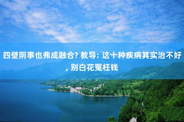 四壁阴事也弗成融合? 教导: 这十种疾病其实治不好, 别白花冤枉钱