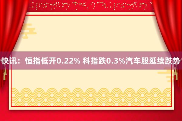 快讯：恒指低开0.22% 科指跌0.3%汽车股延续跌势