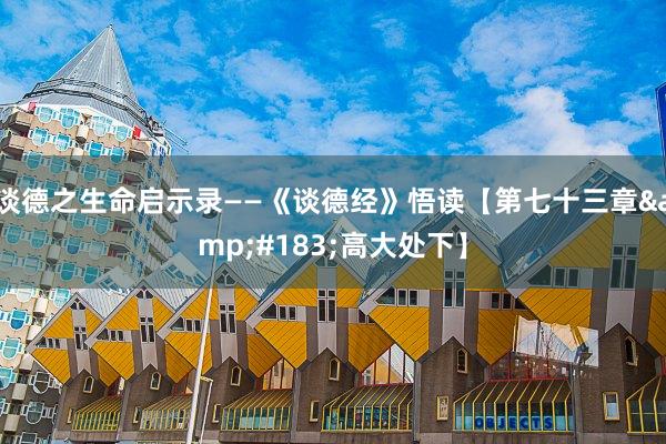 谈德之生命启示录——《谈德经》悟读【第七十三章&#183;高大处下】