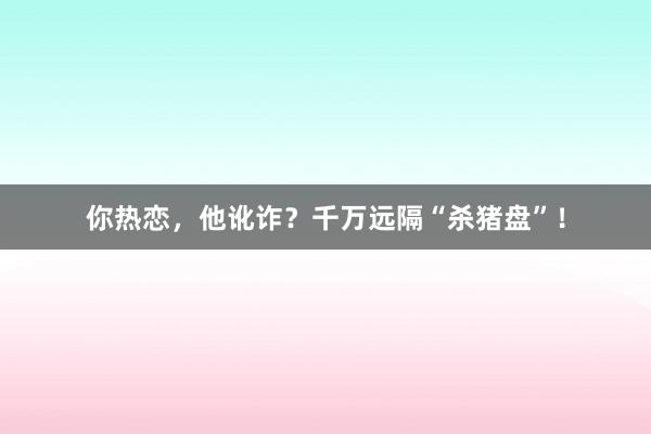 你热恋，他讹诈？千万远隔“杀猪盘”！