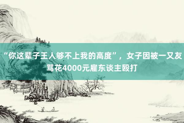 “你这辈子王人够不上我的高度”，女子因被一又友骂花4000元雇东谈主殴打