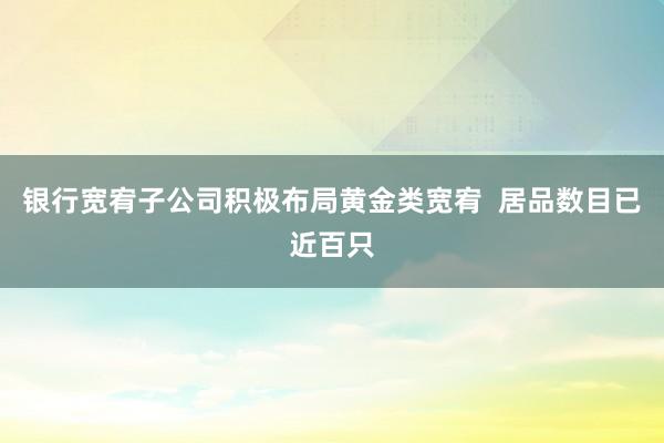 银行宽宥子公司积极布局黄金类宽宥  居品数目已近百只