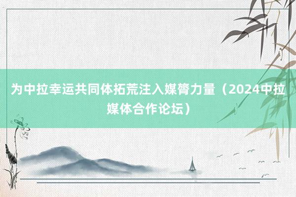 为中拉幸运共同体拓荒注入媒膂力量（2024中拉媒体合作论坛）