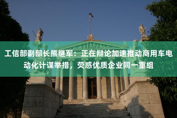 工信部副部长熊继军：正在辩论加速推动商用车电动化计谋举措，荧惑优质企业同一重组