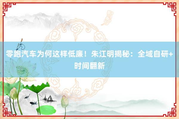 零跑汽车为何这样低廉！朱江明揭秘：全域自研+时间翻新