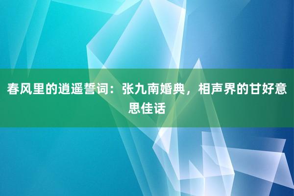 春风里的逍遥誓词：张九南婚典，相声界的甘好意思佳话