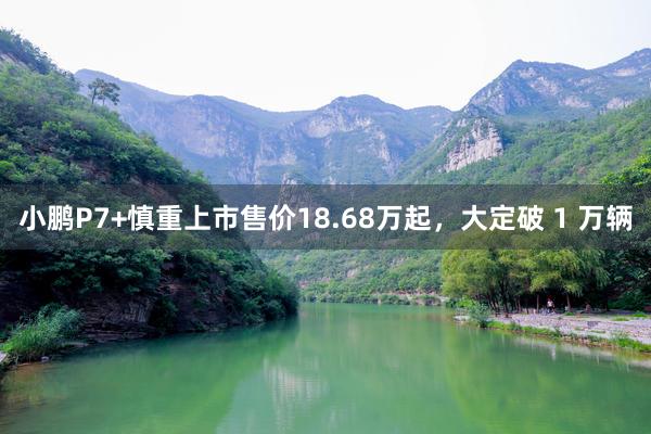 小鹏P7+慎重上市售价18.68万起，大定破 1 万辆