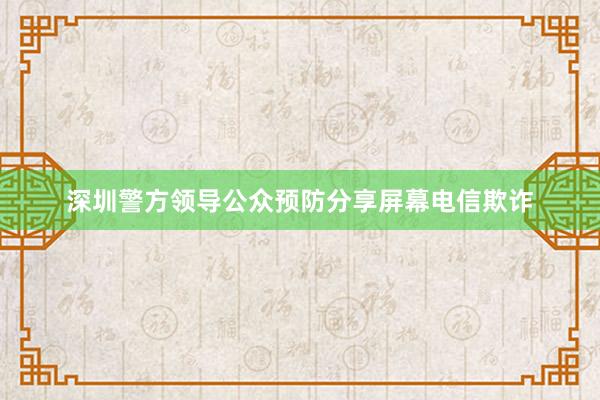 深圳警方领导公众预防分享屏幕电信欺诈