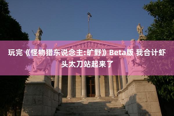 玩完《怪物猎东说念主:旷野》Beta版 我合计虾头太刀站起来了