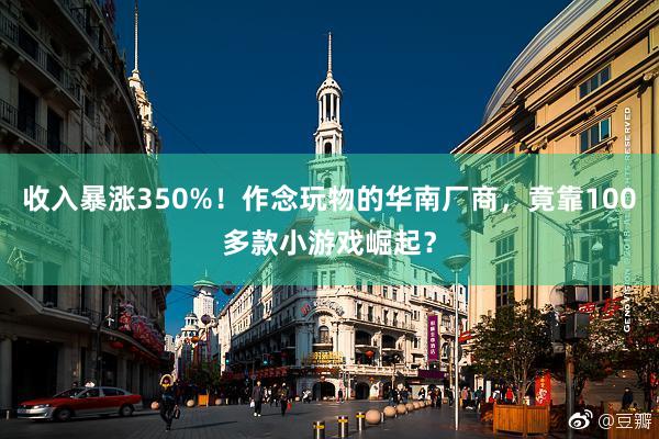 收入暴涨350%！作念玩物的华南厂商，竟靠100多款小游戏崛起？