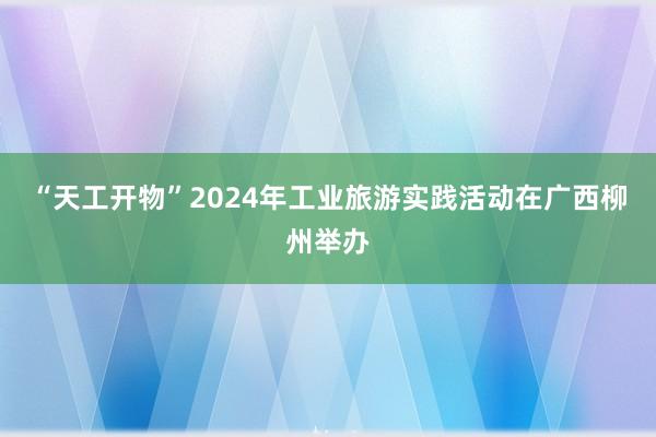 “天工开物”2024年工业旅游实践活动在广西柳州举办