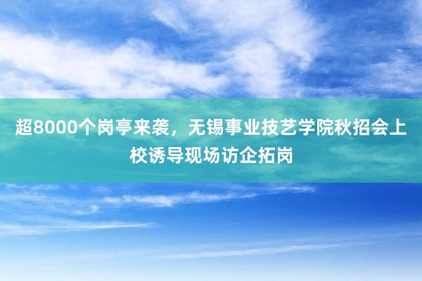 超8000个岗亭来袭，无锡事业技艺学院秋招会上校诱导现场访企拓岗