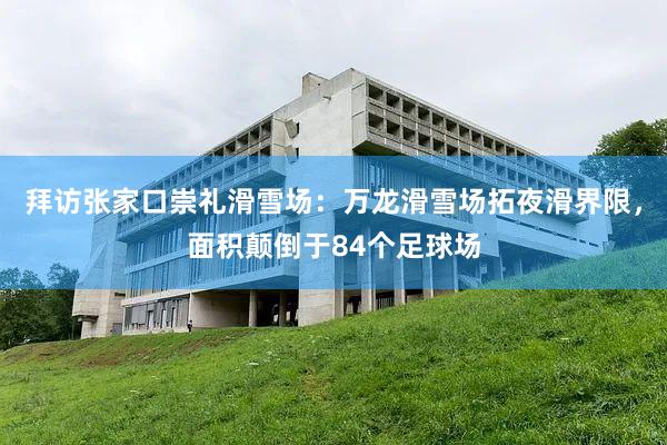 拜访张家口崇礼滑雪场：万龙滑雪场拓夜滑界限，面积颠倒于84个足球场