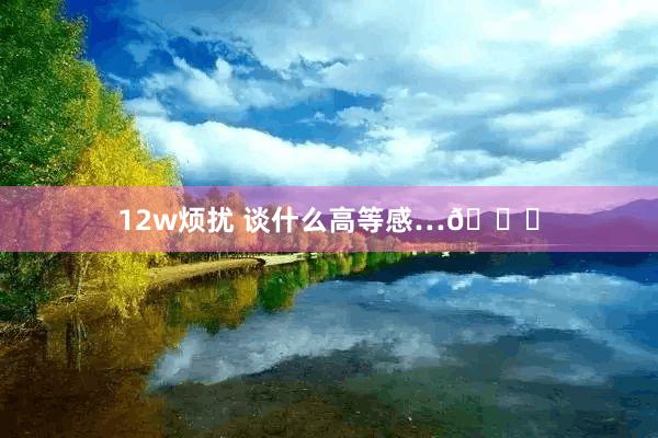 12w烦扰 谈什么高等感…😅